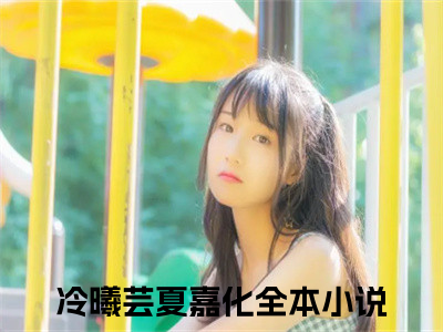 冷曦芸夏嘉化全本资源免费阅读结局无删节主角：冷曦芸夏嘉化小说全文阅读无弹窗