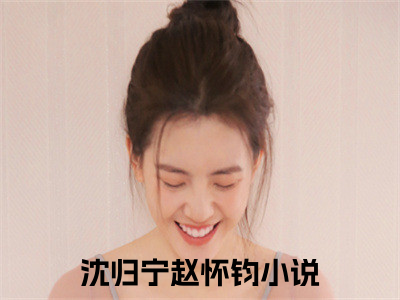 沈归宁赵怀钧（沈归宁赵怀钧）全文在线阅读无弹窗大结局_(沈归宁赵怀钧免费阅读全文大结局)最新章节列表_