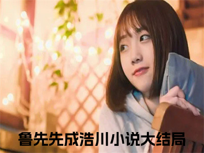 鲁先先成浩川免费小说全文免费阅读无弹窗大结局_鲁先先成浩川完结版在线阅读
