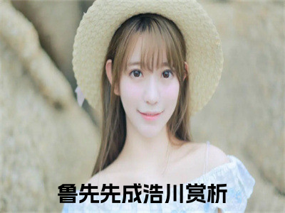 鲁先先成浩川（鲁先先成浩川）全文在线阅读无弹窗大结局_（鲁先先成浩川全文在线阅读无弹窗）鲁先先成浩川最新章节列表_（鲁先先成浩川）