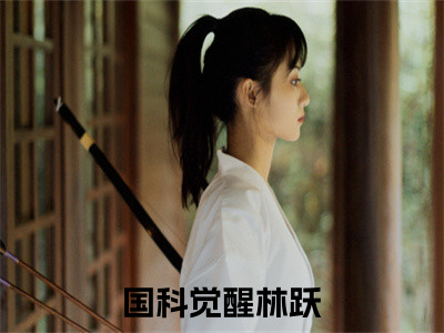 国科觉醒林跃（国科觉醒林跃）小说全文免费阅读无弹窗-国科觉醒林跃小说全文免费阅读最新章节列表