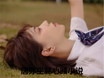 唐亦尘林心晴全文免费阅读_（唐亦尘林心晴免费阅读无弹窗）唐亦尘林心晴最新章节在线阅读