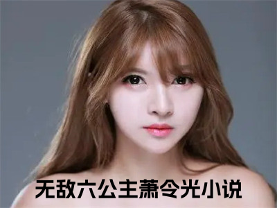 无敌六公主萧令光（无敌六公主萧令光）全文在线阅读无弹窗大结局_(无敌六公主萧令光免费阅读全文大结局)最新章节列表_（无敌六公主萧令光）