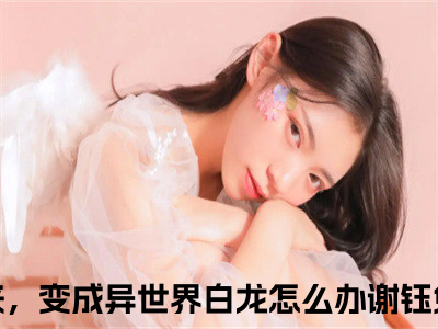 一觉醒来，变成异世界白龙怎么办谢钰抖音热推新书小说全文阅读 （一觉醒来，变成异世界白龙怎么办谢钰）全文免费阅读大结局