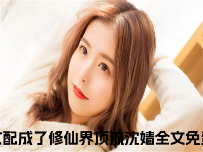 恶毒女配成了修仙界顶流沈嫱小说免费下载阅读_(恶毒女配成了修仙界顶流沈嫱)恶毒女配成了修仙界顶流沈嫱最新章节列表_（恶毒女配成了修仙界顶流沈嫱）