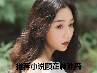 顾芷林淮森免费小说-顾芷林淮森已更新最新章节