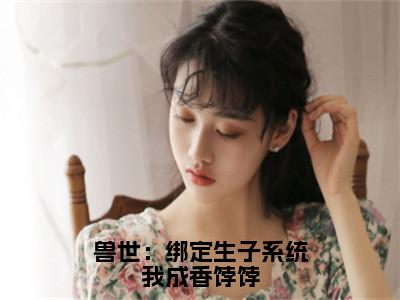 元月虎威免费小说（兽世：绑定生子系统我成香饽饽）全文免费阅读_元月虎威免费小说元月虎威小说最新章节列表