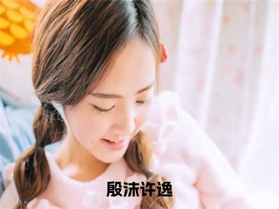 殷沫许逸小说最新试读_许逸殷沫是（殷沫许逸免费阅读最新章节列表）_（许逸殷沫）