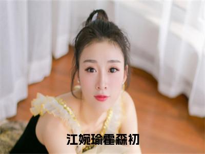 江婉瑜霍森初：霍森初江婉瑜全文免费阅读无弹窗大结局_（江婉瑜霍森初）霍森初江婉瑜最新章节列表