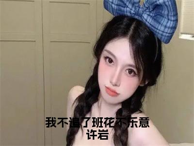 许岩（我不追了班花不乐意许岩）全文免费阅读无弹窗_许岩最新小说_（我不追了班花不乐意许岩）