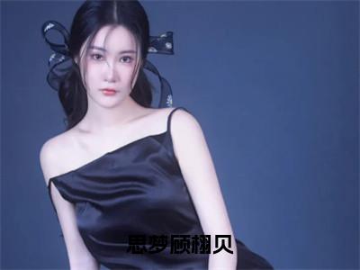 顾栩贝思梦在哪免费看顾栩贝思梦结局是什么（思梦顾栩贝）小说无弹窗免费阅读