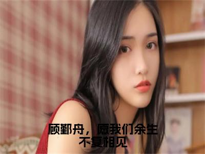 顾鄞舟，愿我们余生不复相见（温映星顾鄞舟）全文免费阅读无弹窗大结局_顾鄞舟，愿我们余生不复相见全文免费阅读最新章节列表_