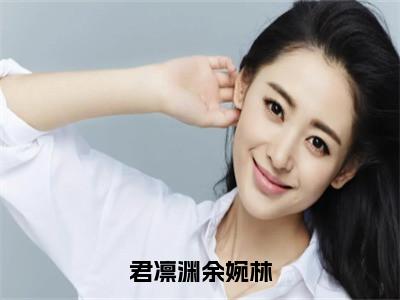 余婉林君凛渊正版小说最新章节在线阅读-君凛渊余婉林（余婉林君凛渊）全文无弹窗阅读