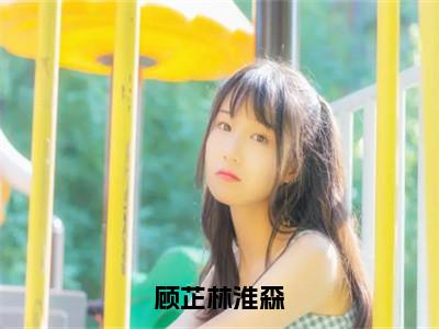 顾芷林淮森（顾芷林淮森）全文免费阅读无弹窗大结局_（顾芷林淮森）免费阅读无弹窗最新章节列表