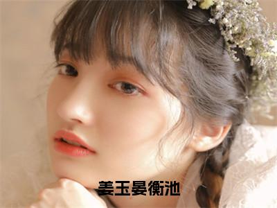 姜玉晏衡池全文免费阅读无弹窗大结局_（晏衡池姜玉）姜玉晏衡池在线阅读无弹窗