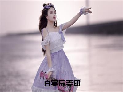 白宴辰姜印（姜印白宴辰）完整版小说阅读_白宴辰姜印全文免费阅读最新章节列表_