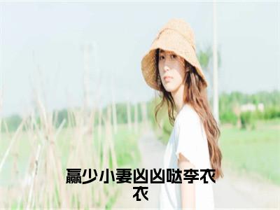 赢少小妻凶凶哒李衣衣小说全文免费阅读无弹窗大结局_（赢少小妻凶凶哒李衣衣全文免费阅读）李怀林李衣衣最新章节列表