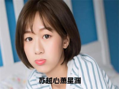 苏越心萧星渊小说（苏越心萧星渊）全文免费读无弹窗大结局_苏越心萧星渊小说免费阅读（苏越心萧星渊）