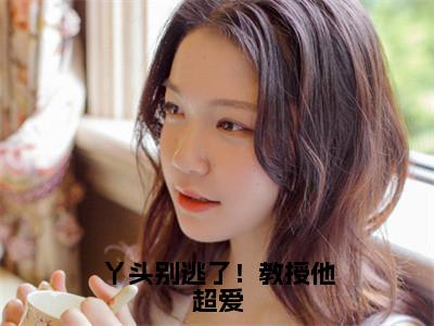 谢宴宁苏绾晚（丫头别逃了！教授他超爱）全文免费阅读无弹窗大结局_（丫头别逃了！教授他超爱无弹窗）全文完整版免费阅读