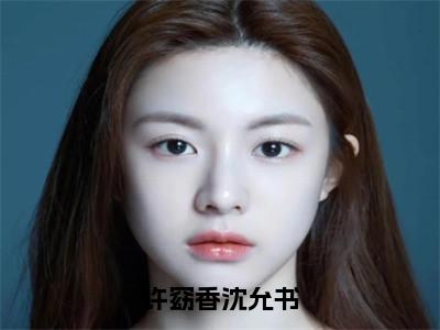 许窈香沈允书全本资源免费阅读结局无删节主角：沈允书许窈香小说全文阅读无弹窗