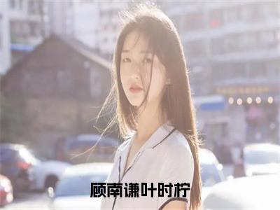 顾南谦叶时柠（叶时柠顾南谦）小说全文免费阅读无弹窗-顾南谦叶时柠小说全文免费阅读大结局