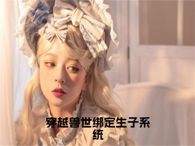 穿越兽世绑定生子系统小说最新章节试读_白莹莹是（穿越兽世绑定生子系统）小说主角热门推荐_（白莹莹）