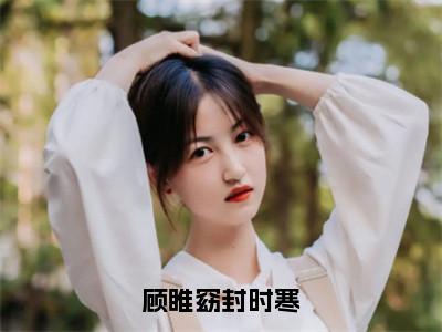 顾睢窈封时寒小说-《顾睢窈封时寒》完整章节阅读无弹窗免费阅读大结局