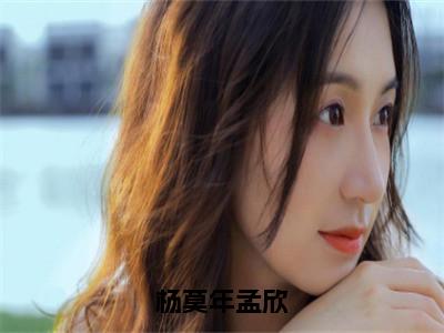 杨莫年孟欣（孟欣杨莫年）全文免费阅读_（孟欣杨莫年）最新章节小说免费阅读（杨莫年孟欣）