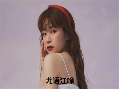 （尤语江喻）热门美文阅读_热门小说尤语江喻主人公是（尤语江喻）最新章节限时观看_