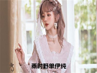单伊纯泰时野的小说（泰时野单伊纯）免费阅读_单伊纯泰时野小说免费阅读（泰时野单伊纯）