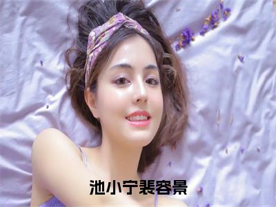 池小宁裴容景（池小宁裴容景）小说全文无删减-池小宁裴容景小说免费阅读大结局（免费+全集）