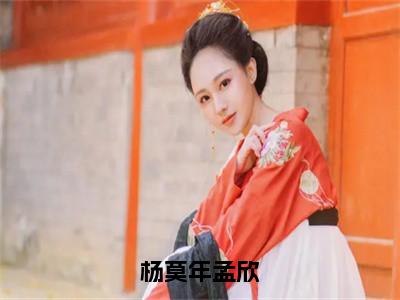 杨莫年孟欣（孟欣杨莫年）全文免费阅读无弹窗大结局_孟欣杨莫年全文免费阅读_（杨莫年孟欣）