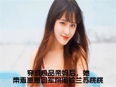 穿成极品亲妈后，她带着崽崽回军院周铃兰苏桃桃周铃兰苏桃桃小说结局-穿成极品亲妈后，她带着崽崽回军院周铃兰苏桃桃全文无弹窗阅读