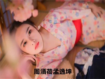 周清荷孟逸坤（周清荷孟逸坤）全文免费阅读无弹窗大结局_（周清荷孟逸坤小说免费阅读）最新章节列表_