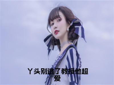 丫头别逃了教授他超爱（谢宴宁苏绾晚小说）全文免费阅读无弹窗大结局_丫头别逃了教授他超爱（谢宴宁苏绾晚）最新章节列表