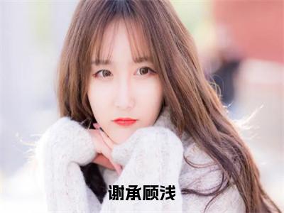 谢承顾浅（顾浅谢承免费阅读无弹窗）顾浅谢承最新章节列表_