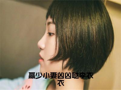 李怀林李衣衣（赢少小妻凶凶哒李衣衣）全文免费阅读_（李怀林李衣衣）赢少小妻凶凶哒李衣衣最新章节小说免费阅读_