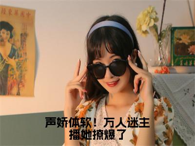 声娇体软！万人迷主播她撩爆了（池淼小说）全文免费阅读无弹窗大结局_声娇体软！万人迷主播她撩爆了最新章节