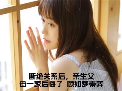 断绝关系后，亲生父母一家后悔了  顾如梦秦弈（顾如梦秦弈）全文无删减版在线阅读_断绝关系后，亲生父母一家后悔了  顾如梦秦弈全文免费阅读最新章节列表_