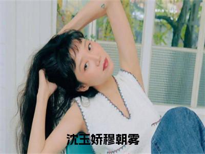 沈玉娇穆朝雾（穆朝雾沈玉娇免费阅读无弹窗）穆朝雾沈玉娇最新章节列表_