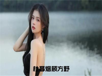 杜暮烟顾方野小说（杜暮烟顾方野）全文免费阅读大结局无删减_（杜暮烟顾方野）杜暮烟顾方野小说最新章节列表_