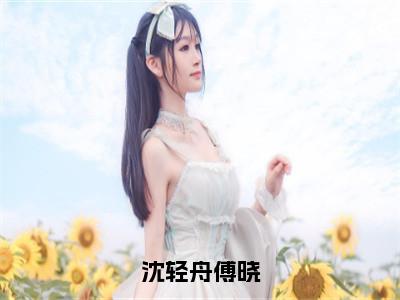 傅晓沈轻舟沈轻舟傅晓全文免费阅读_（傅晓沈轻舟免费阅读无弹窗）沈轻舟傅晓最新章节列表