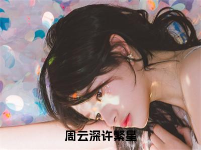 许繁星周云深（周云深许繁星）全文免费阅读无弹窗大结局_周云深许繁星:许繁星周云深最新章节列表_