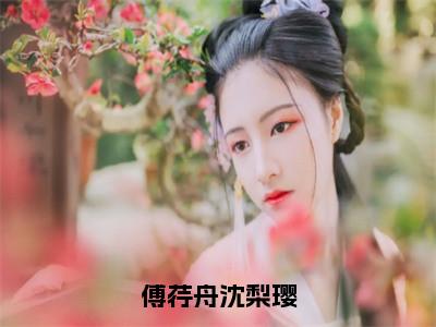 傅荇舟沈梨璎（傅荇舟沈梨璎）全文免费阅读无弹窗大结局_（傅荇舟沈梨璎免费阅读）傅荇舟沈梨璎无弹窗最新章节列表