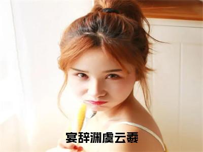 热文（宴辞渊虞云羲）在线阅读-（宴辞渊虞云羲）完整版免费阅读全文最新章节列表_