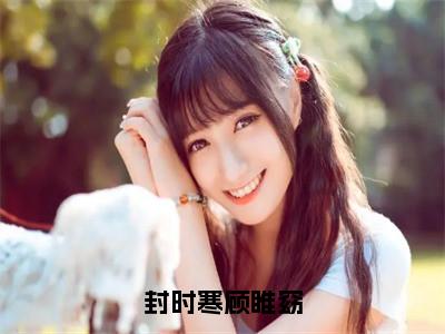 封时寒顾睢窈小说（顾睢窈封时寒）全文免费阅读_封时寒顾睢窈小说（顾睢窈封时寒）最新章节列表小说