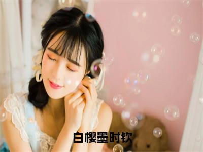 白樱墨时钦小说全文（白樱墨时钦）在线阅读-白樱墨时钦全文免费阅读无弹窗大结局（白樱墨时钦后续+免费）