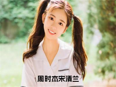 周时杰宋清兰（宋清兰周时杰）全文免费阅读无弹窗大结局_宋清兰周时杰最新章节列表_（宋清兰周时杰）