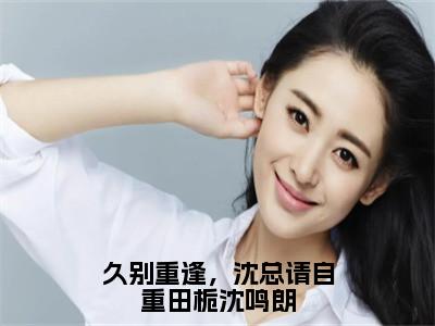 田栀沈鸣朗（久别重逢，沈总请自重田栀沈鸣朗）完整版小说阅读大结局_田栀沈鸣朗（久别重逢，沈总请自重田栀沈鸣朗）全文免费阅读