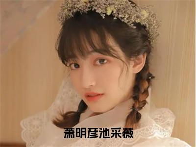 萧明彦池采薇（池采薇萧明彦小说）最新在线阅读_池采薇萧明彦小说免费阅读